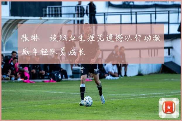 张琳芃谈职业生涯无遗憾以行动激励年轻队员成长