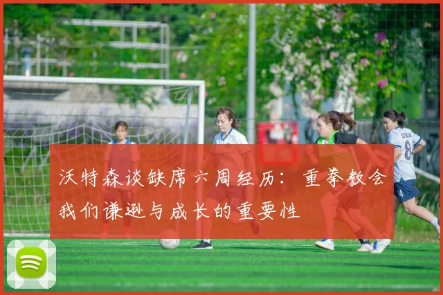 沃特森谈缺席六周经历：重拳教会我们谦逊与成长的重要性