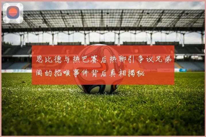 恩比德与热巴赛后热聊引争议兄弟间的掐喉事件背后真相揭秘