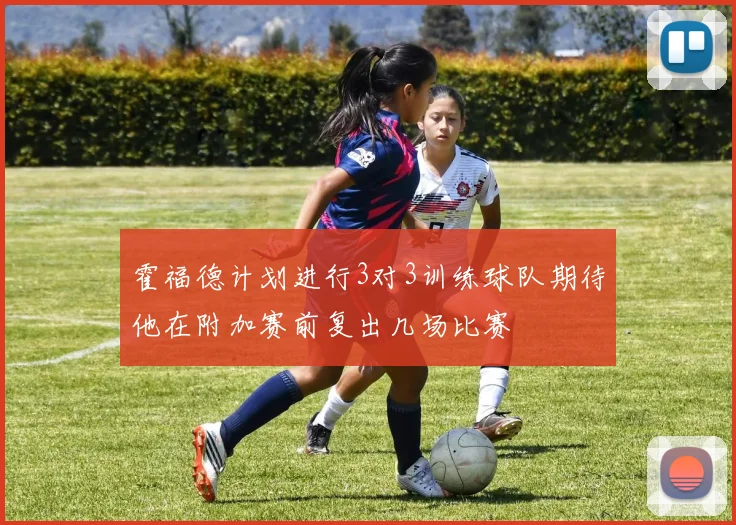 霍福德计划进行3对3训练球队期待他在附加赛前复出几场比赛
