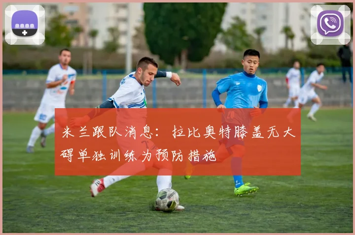 米兰跟队消息：拉比奥特膝盖无大碍单独训练为预防措施