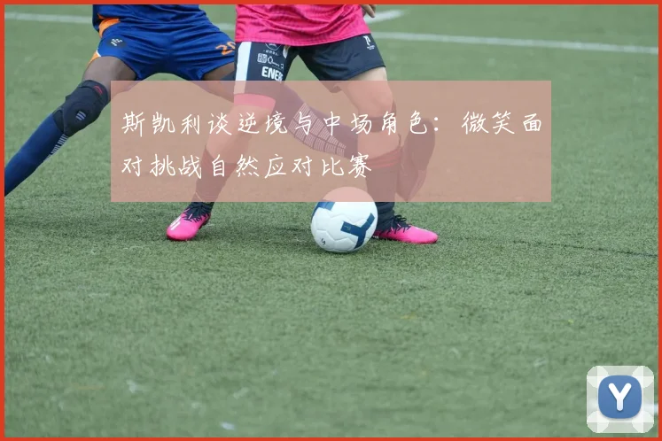 斯凯利谈逆境与中场角色：微笑面对挑战自然应对比赛