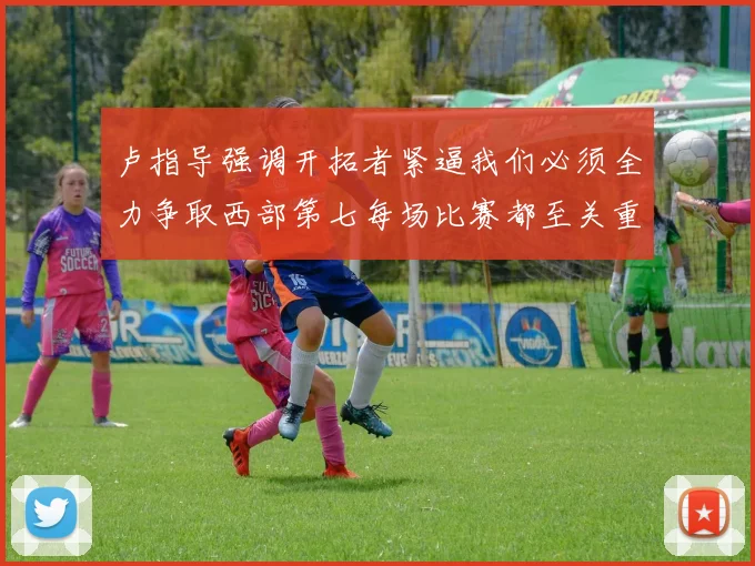 卢指导强调开拓者紧逼我们必须全力争取西部第七每场比赛都至关重要