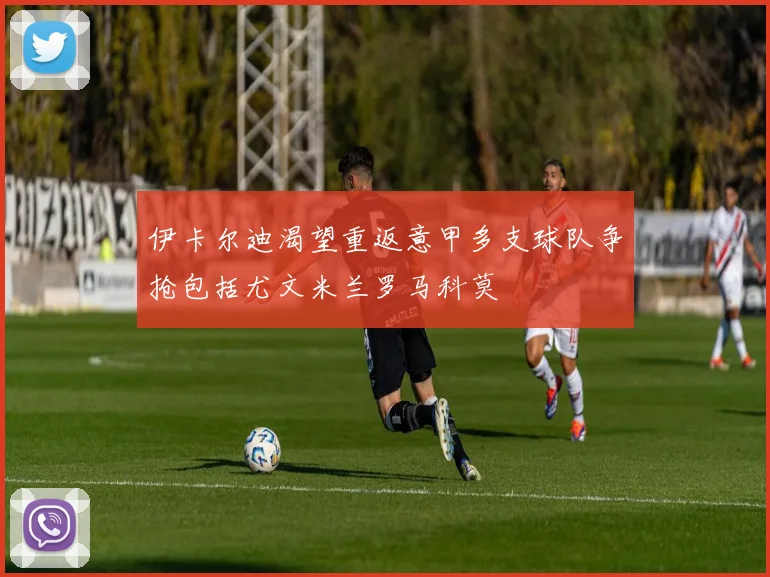伊卡尔迪渴望重返意甲多支球队争抢包括尤文米兰罗马科莫