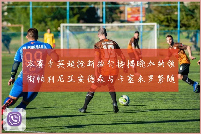 本赛季英超抢断排行榜揭晓加纳领衔帕利尼亚安德森与卡塞米罗紧随其后