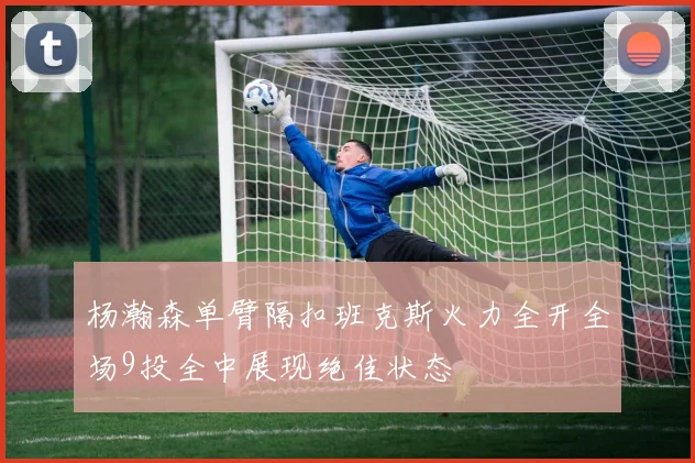 杨瀚森单臂隔扣班克斯火力全开全场9投全中展现绝佳状态