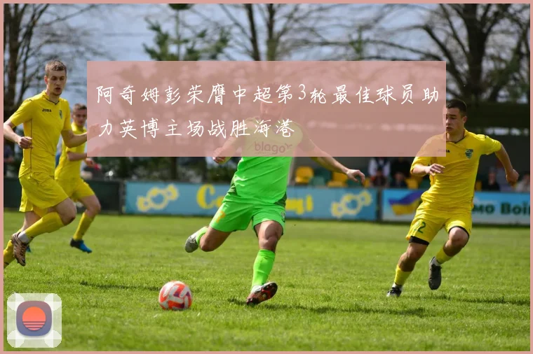 阿奇姆彭荣膺中超第3轮最佳球员助力英博主场战胜海港