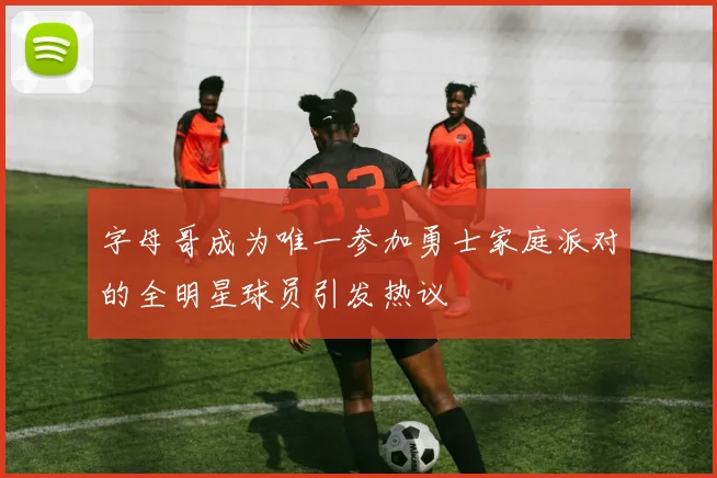 字母哥成为唯一参加勇士家庭派对的全明星球员引发热议