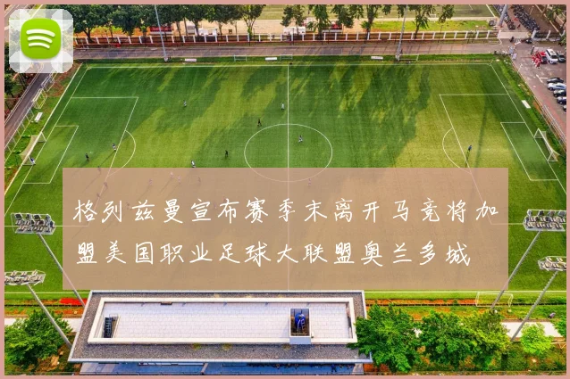 格列兹曼宣布赛季末离开马竞将加盟美国职业足球大联盟奥兰多城